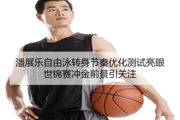 潘展乐自由泳转身节奏优化测试亮眼 世锦赛冲金前景引关注