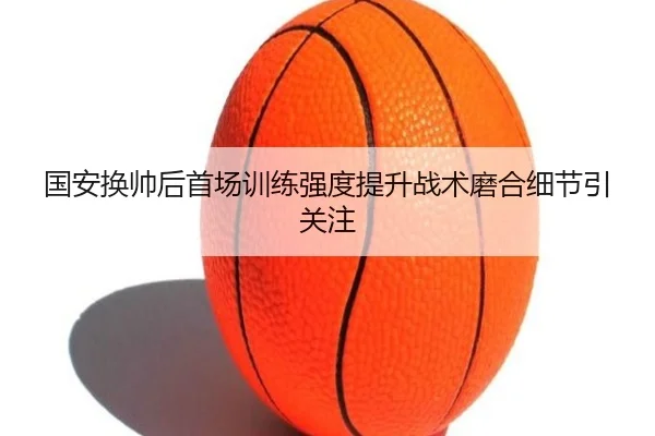 国安换帅后首场训练强度提升战术磨合细节引关注