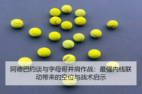 阿德巴约谈与字母哥并肩作战：最强内线联动带来的空位与战术启示